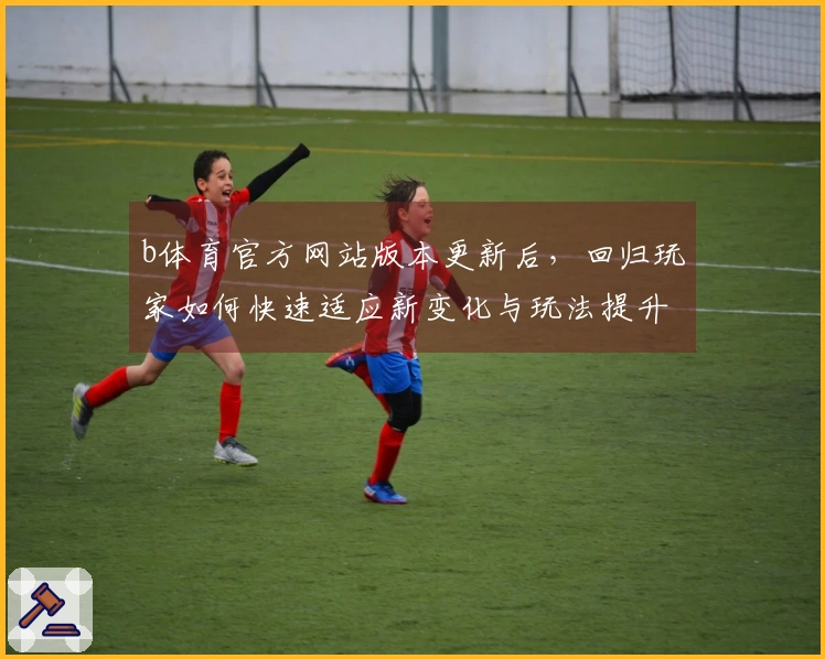 b体育官方网站版本更新后，回归玩家如何快速适应新变化与玩法提升体验
