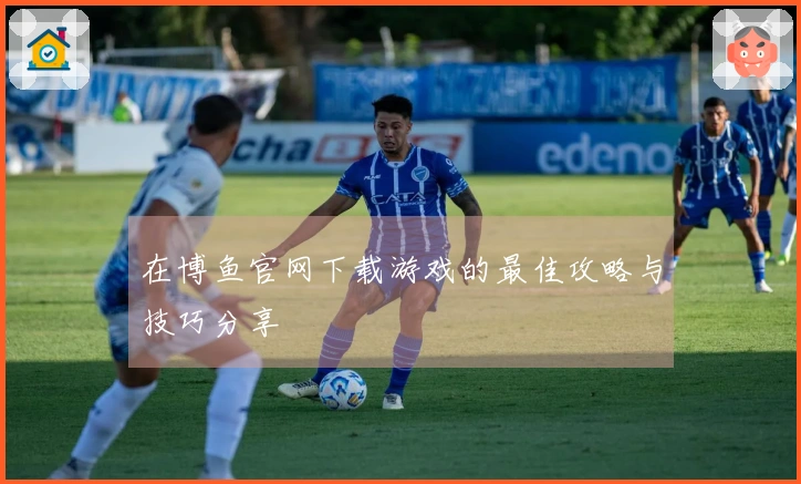 在博鱼官网下载游戏的最佳攻略与技巧分享