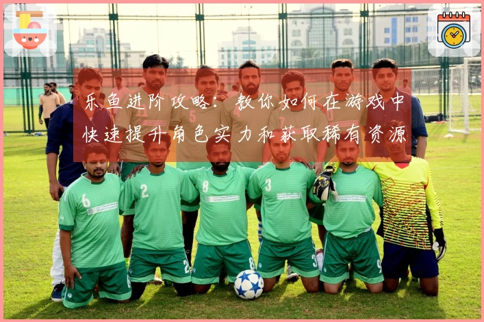 乐鱼进阶攻略：教你如何在游戏中快速提升角色实力和获取稀有资源