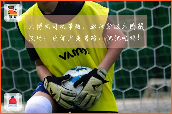 火博老司机带路，这些新版本隐藏技巧，让你少走弯路，把把吃鸡！