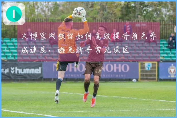 火博官网教你如何高效提升角色养成速度，避免新手常见误区