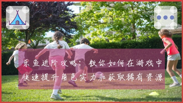 乐鱼进阶攻略：教你如何在游戏中快速提升角色实力和获取稀有资源